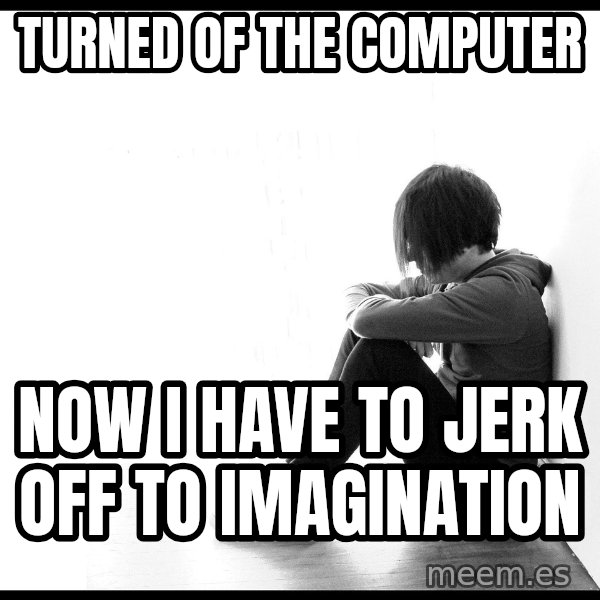 First World Problems meme: Turned of the computer / Now i have to jerk off to imagination