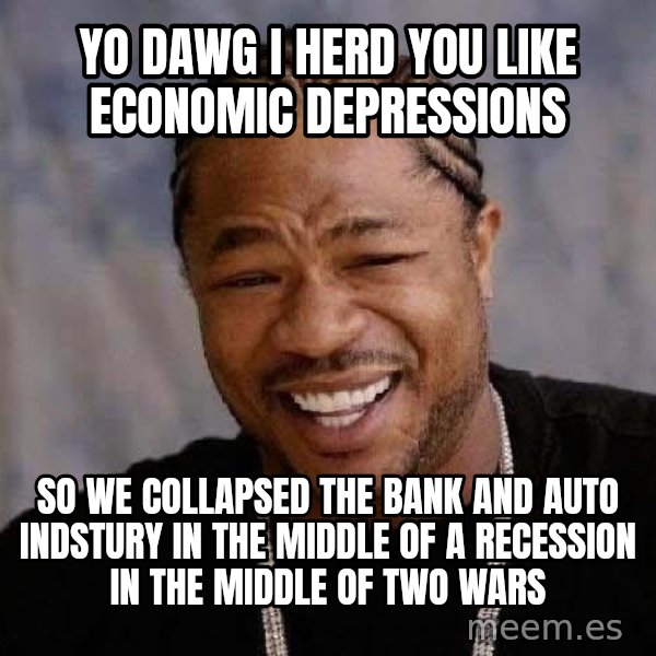 Yo Dawg meme: Yo Dawg I herd you like economic depressions / so we collapsed the bank and auto indstury in the middle of a recession in the middle of two wars
