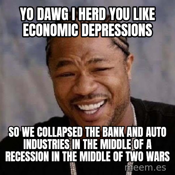 Yo Dawg meme: Yo dawg I herd you like economic depressions / so we collapsed the bank and auto industries in the middle of a recession in the middle of two wars