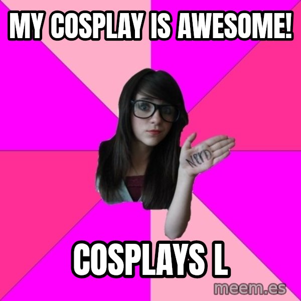 Idiot Nerd Girl meme: My Cosplay is awesome! / Cosplays L