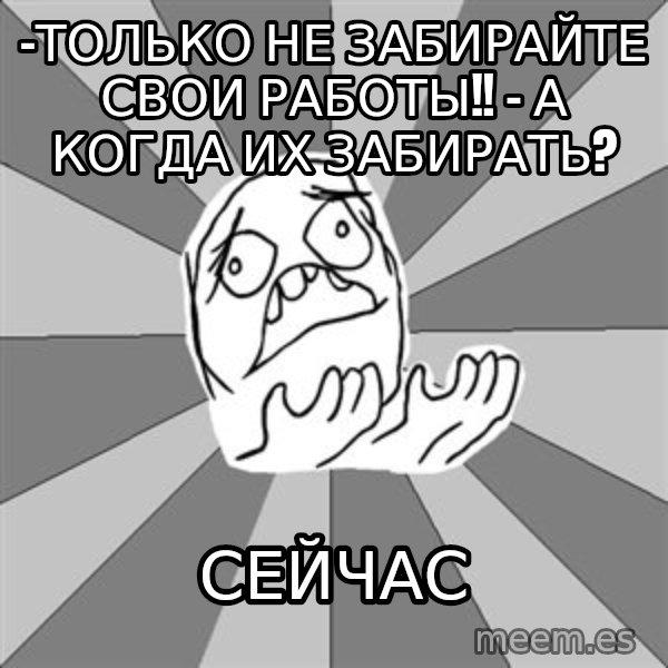 Whyyy??? meme: -Только не забирайте свои работы!! - А когда их забираТЬ? / Сейчас