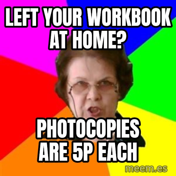 teacher meme: left your workbook at home? / photocopies are 5p each