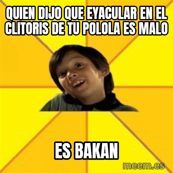 es bakans meme: quien dijo que eyacular en el clitoris de tu polola es malo / es bakan