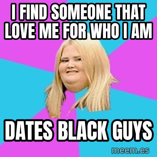 Fat Girl meme: I find someone that love me for who I am / dates black guys