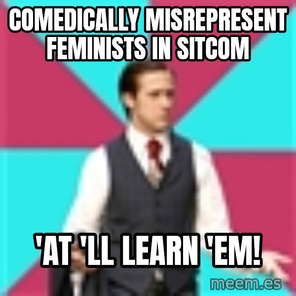 Privilege Denying Dude meme: comedically misrepresent feminists in sitcom / 'at 'll learn 'em!