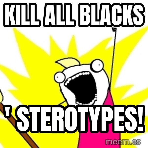 X ALL THE THINGS meme: kill all blacks / ' sterotypes!