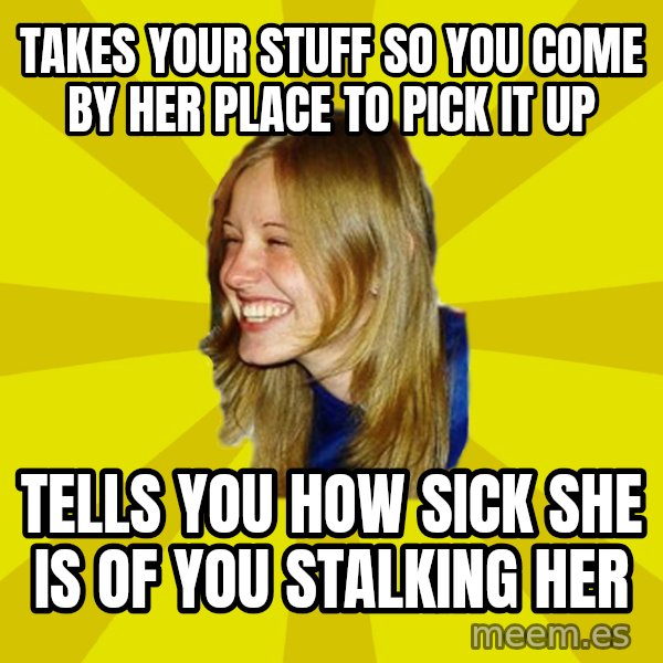 Trologirl meme: Takes your stuff so you come by her place to pick it up / tells you how sick she is of you stalking her