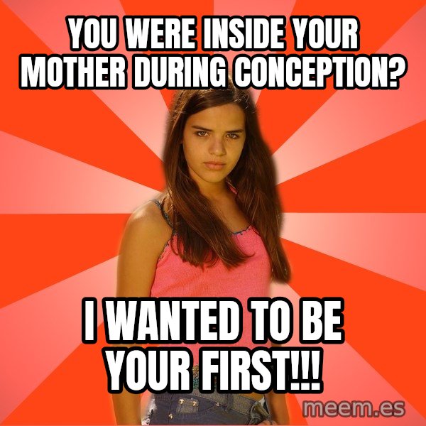 Jealous Girl meme: you were inside your mother during conception? / i wanted to be your first!!!