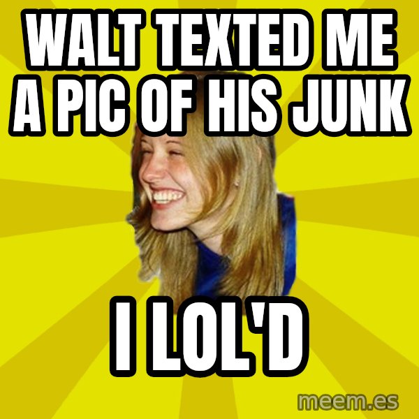 Trologirl meme: walt texted me a pic of his junk / i lol'd