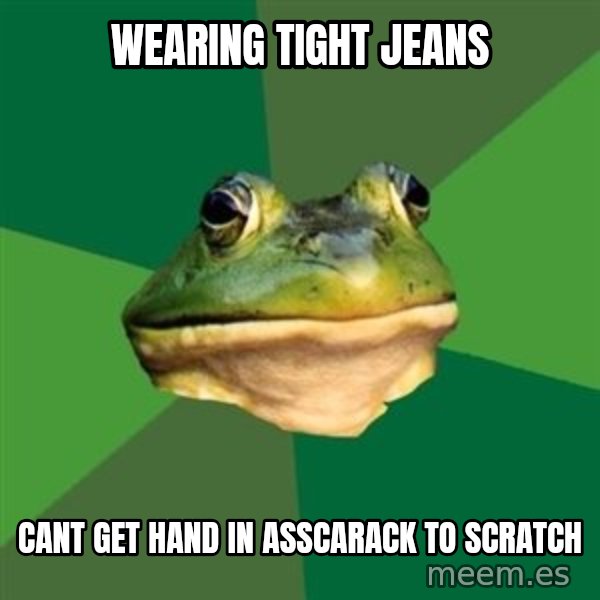 Foul Bachelor Frog meme: Wearing tight jeans / cant get hand in asscarack to scratch