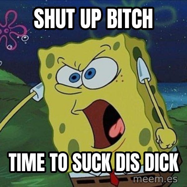 Spongebob Rage meme: Shut Up Bitch / time to suck dis dick