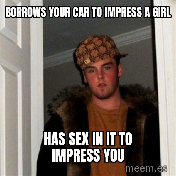 Scumbag Steve meme: borrows your car to impress a girl / has sex in it to impress you