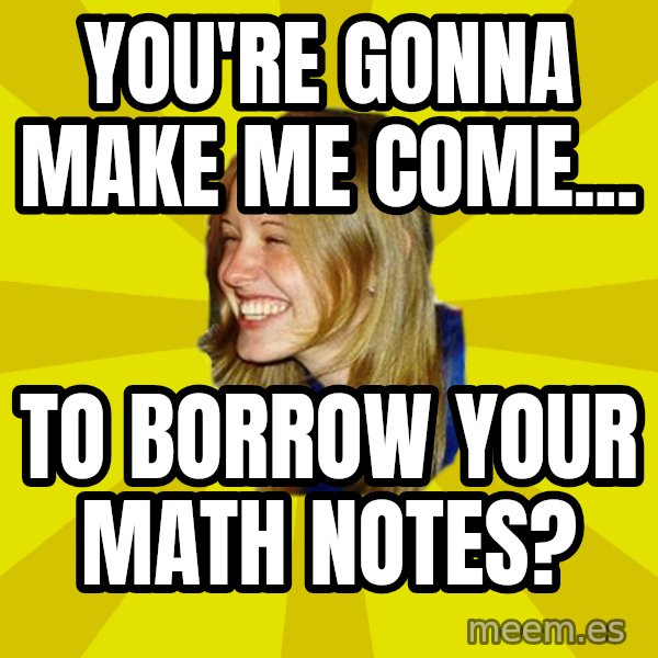 Trologirl meme: YOU'RE GONNA MAKE ME COME... / TO BORROW YOUR MATH NOTES?
