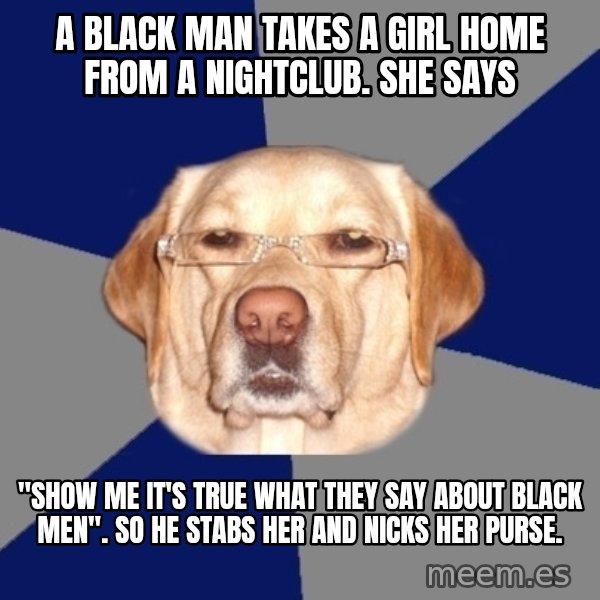 Racist Dog meme: A black man takes a girl home from a nightclub. She says / "SHOW ME IT'S TRUE WHAT THEY SAY ABOUT BLACK MEN". So he stabs her and nicks her purse.