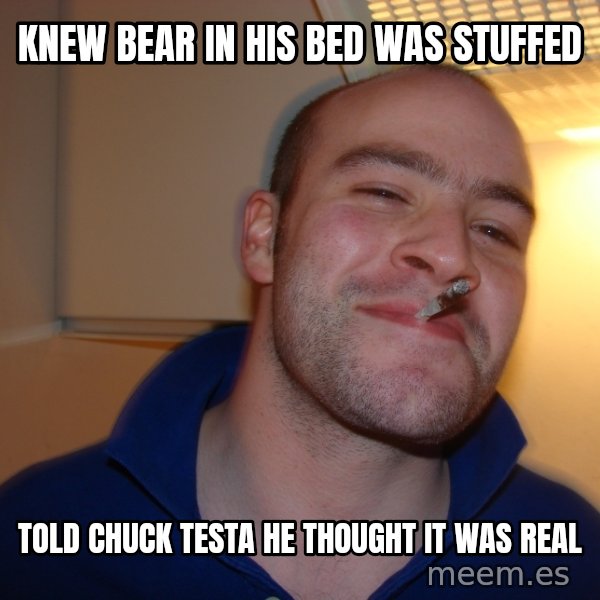 Good Guy Greg meme: knew bear in his bed was stuffed / told chuck testa he thought it was real