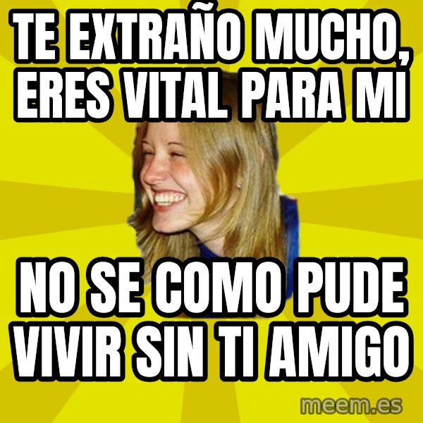 Trologirl meme: te extraño mucho, eres vital para mi / no se como pude vivir sin ti amigo