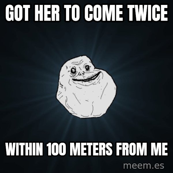 Forever Alone meme: got her to come twice / within 100 meters from me