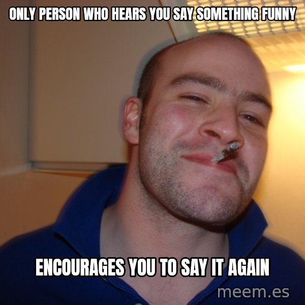 Good Guy Greg meme: only person who hears you say something funny / encourages you to say it again