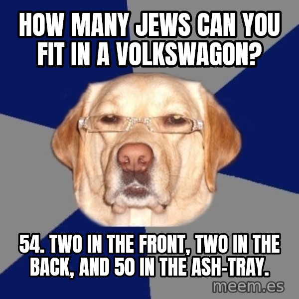 Racist Dog meme: How many jews can you fit in a VolksWagon? / 54. Two in the front, two in the back, and 50 in the ash-tray.