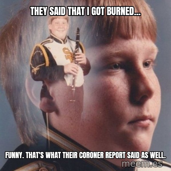 PTSD Clarinet Boy meme: They said that I got burned... / Funny. That's what their coroner report said as well.