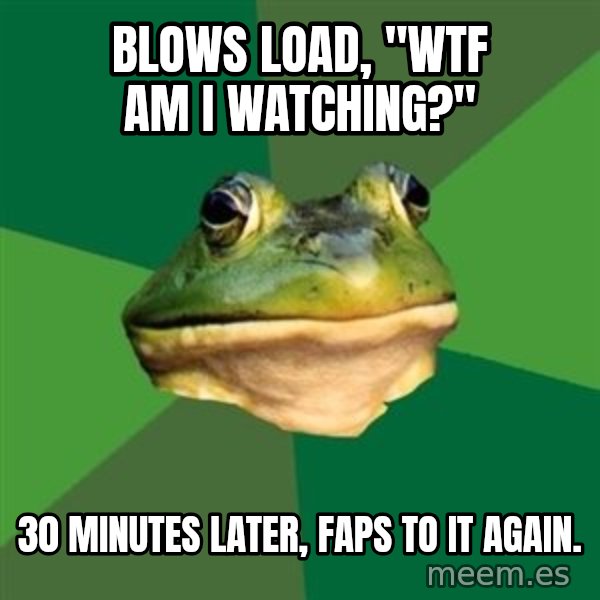 Foul Bachelor Frog meme: blows load, "Wtf am i watching?" / 30 minutes later, faps to it again.