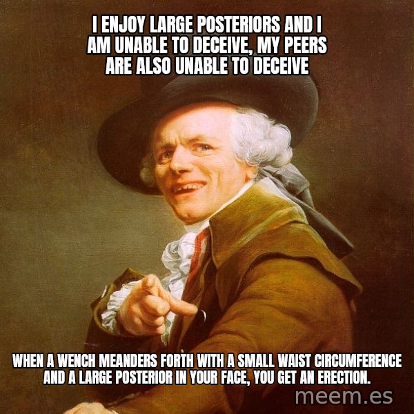 Joseph Ducreux meme: I enjoy large posteriors and I am unable to DECEIVE, MY PEERS ARE ALSO UNABLE TO DECEIVE / WHEN A WENCH MEANDERS FORTH WITH A SMALL WAIST CIRCUMFERENCE AND A LARGE POSTERIOR IN YOUR FACE, YOU GET AN ERECTION.