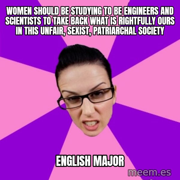 Privilege Denying Feminist meme: WOMEN SHOULD BE STUDYING TO BE ENGINEERS AND SCIENTISTS TO TAKE BACK WHAT IS RIGHTFULLY  OURS IN THIS UNFAIR, SEXIST, PATRIARCHAL SOCIETY / english major