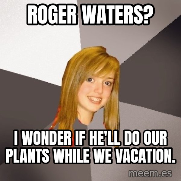 Musically Oblivious 8th Grader meme: roger waters? / i wonder if he'll do our plants while we vacation.
