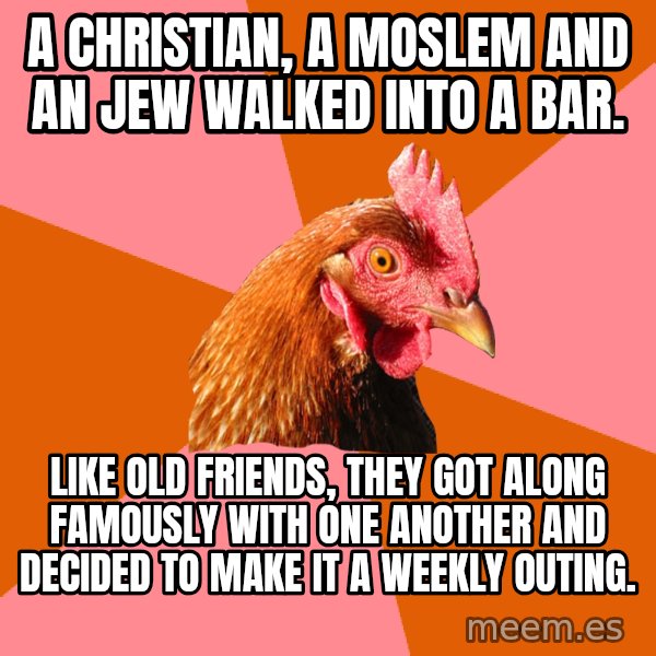 Anti Joke Chicken meme: A christian, a Moslem and an JEw walked into a bar. / like old friends, they got along famously with one another and decided to make it a weekly outing.