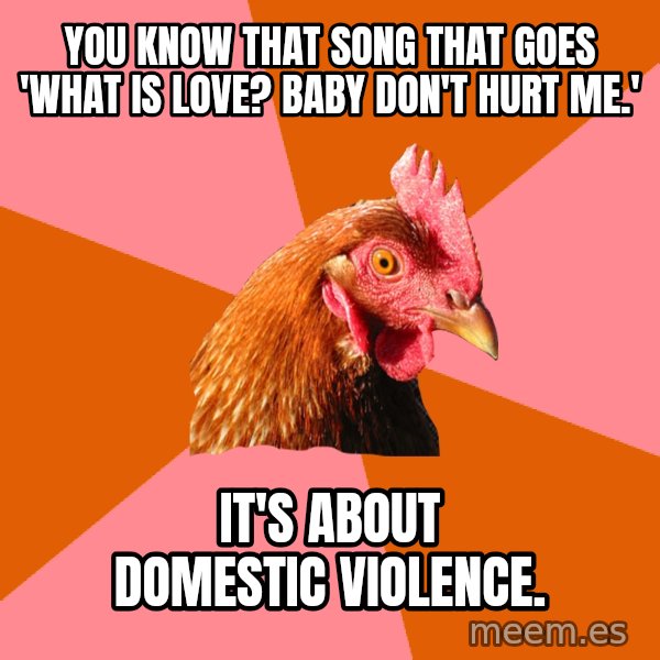 Anti Joke Chicken meme: you know that song that goes 'what is love? baby don't hurt me.' / it's about domestic violence.