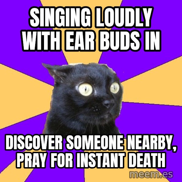 Anxiety Cat meme: singing loudly with ear buds in / discover someone nearby, pray for instant death