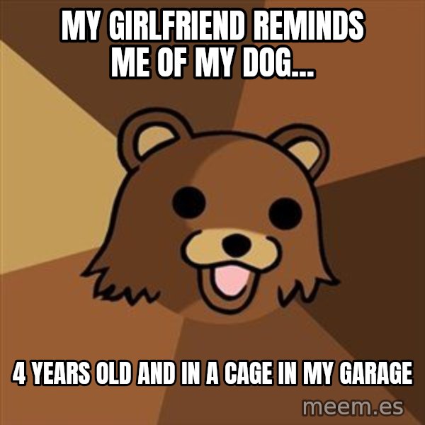 Pedobear meme: My Girlfriend reminds me of my dog... / 4 years old and in a cage in my garage
