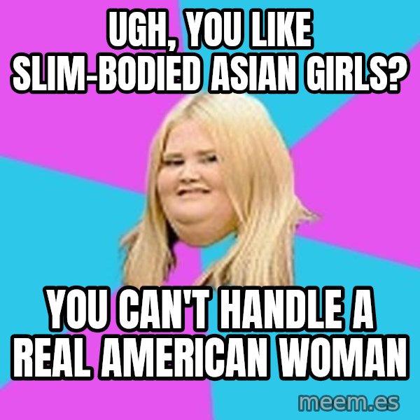 Fat Girl meme: Ugh, you like slim-bodied asian girls? / you can't handle a real American woman