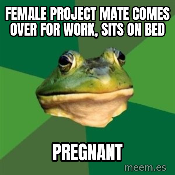 Foul Bachelor Frog meme: FEMALE PROJECT MATE COMES OVER FOR WORK, SITS ON BED / PREGNANT