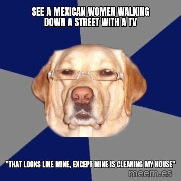 Racist Dawg meme: See a mexican women walking down a street with a TV / "That looks like mine, except mine is cleaning my house"