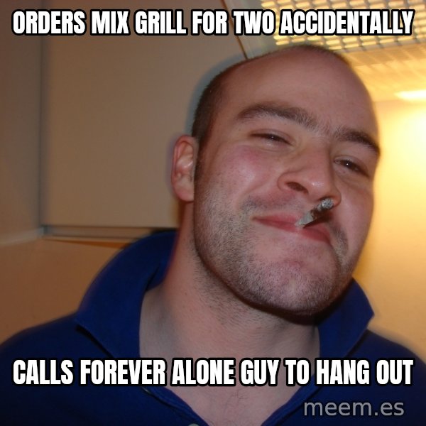 Good Guy Greg meme: Orders Mix Grill for two accidentally / Calls Forever alone guy to hang out