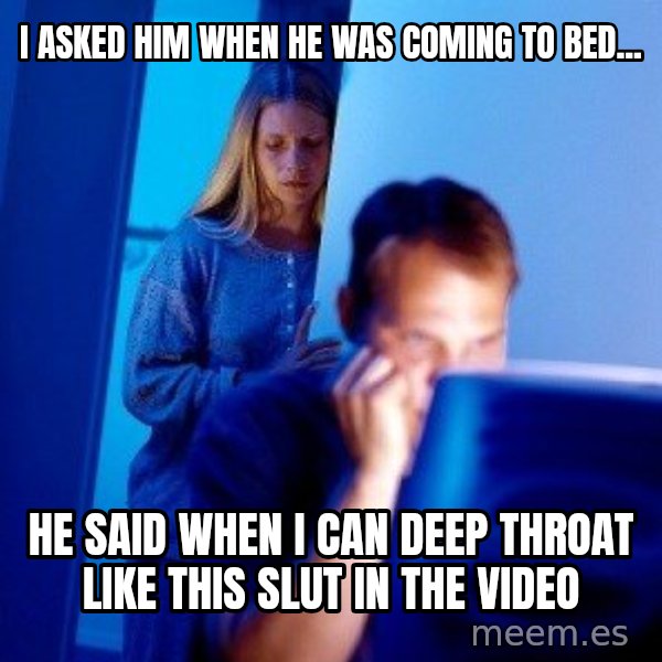 Internet Husband meme: I asked him when he was coming to bed... / He said when I can deep throat like this slut in the video