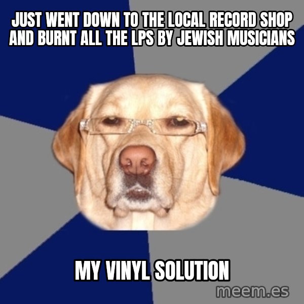 Racist Dog meme: just went down to the local record shop and burnt all the lps by jewish musicians / my vinyl solution