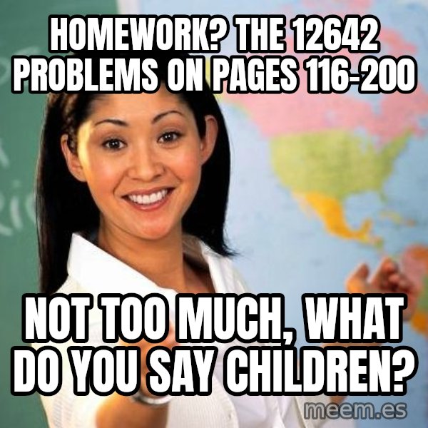Unhelpful High School Teacher meme: homework? the 12642 problems on pages 116-200 / not too much, what do you say children?
