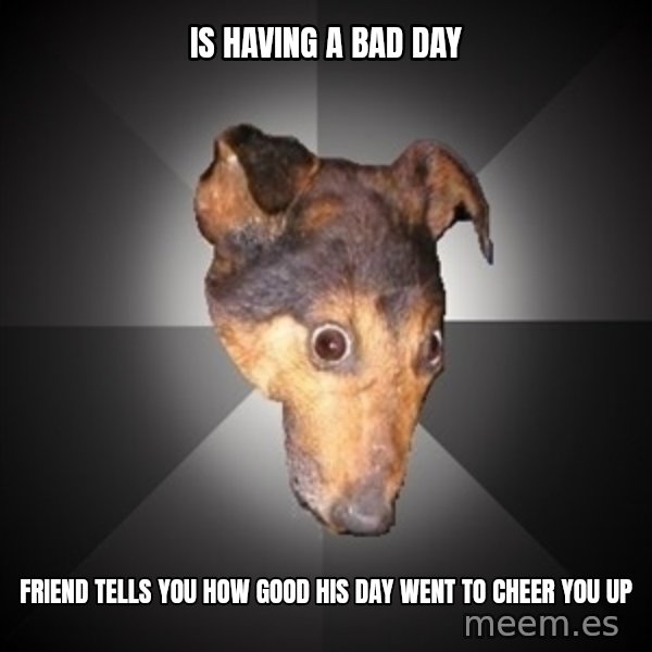 Depression Dog meme: IS having a bad day / friend tells you how good his day went to cheer you up