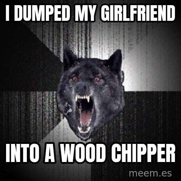 Insanity Wolf meme: I dumped my girlfriend / into a wood chipper