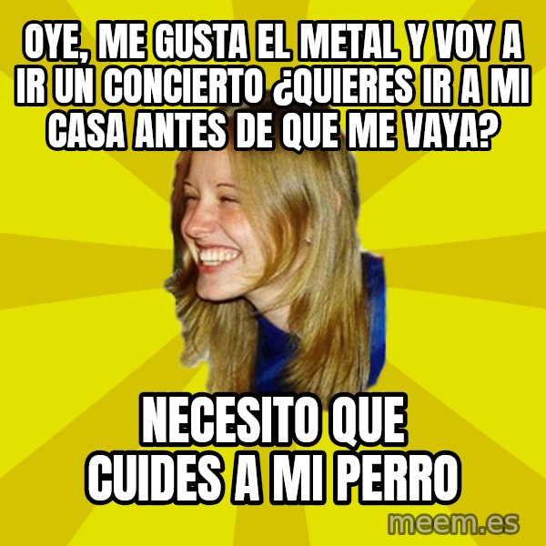 Trologirl meme: Oye, me gusta el metal y voy a ir un concierto ¿Quieres ir a mi casa antes de que me vaya? / necesito que cuides a mi perro