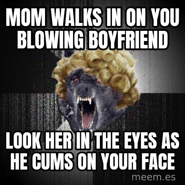 Insanity Wolf meme: Mom walks in on you blowing boyfriend / Look her in the eyes as he cums on your face