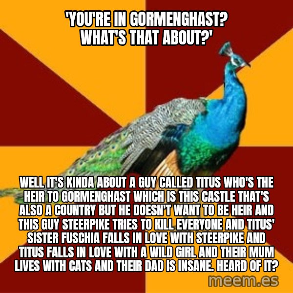 Thespian Peacock meme: 'You're in gormenghast? What's that about?' / well it's kinda about a guy called titus who's the heir to gormenghast which is this castle that's also a country but he doesn't want to be heir and this guy steerpike tries to kill everyone and titus' sister fuschia falls in love with steerpike and titus falls in love with a wild girl and their mum lives with cats and their dad is insane. Heard of it?