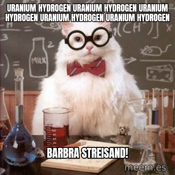 Chemistry Cat meme: URANIUM HYDROGEN URANIUM HYDROGEN URANIUM HYDROGEN URANIUM HYDROGEN URANIUM HYDROGEN / bARBRA STREISAND!
