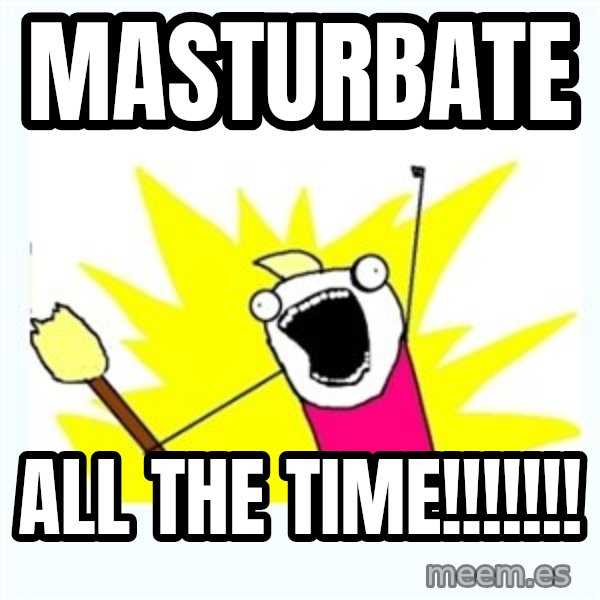 X ALL THE THINGS meme: Masturbate / all the time!!!!!!!
