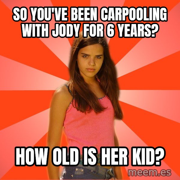 Jealous Girl meme: So you've been carpooling with jody for 6 years? / How Old is her kid?
