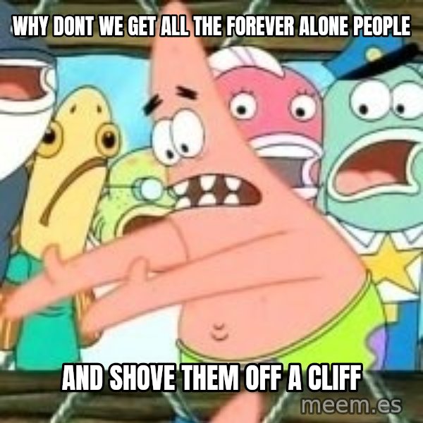 patrick star meme: why dont we get all the forever alone people / and shove them off a cliff