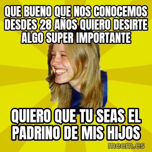 Trologirl meme: que bueno que nos conocemos desdes 28 años quiero desirte algo super importante / quiero que tu seas el padrino de mis hijos