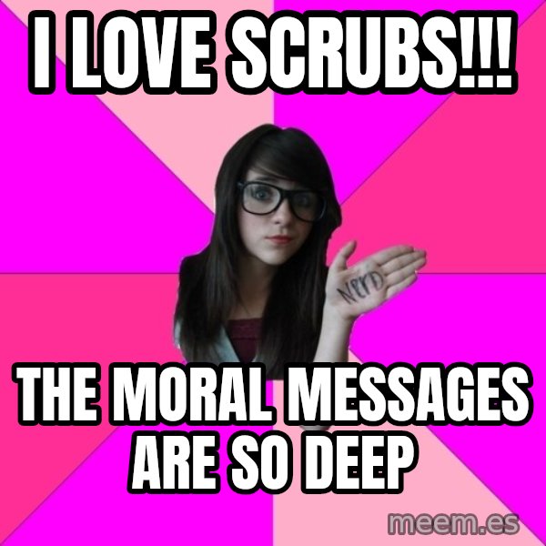 Idiot Nerd Girl meme: i love scrubs!!! / the moral messages are so deep